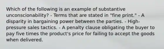 Which of the following is an example of substantive unconscionability? - Terms that are stated in "fine print." - A disparity in bargaining power between the parties. - High-pressure sales tactics. - A penalty clause obligating the buyer to pay five times the product's price for failing to accept the goods when delivered.