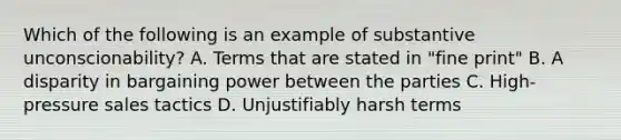 Which of the following is an example of substantive unconscionability? A. Terms that are stated in "fine print" B. A disparity in bargaining power between the parties C. High-pressure sales tactics D. Unjustifiably harsh terms