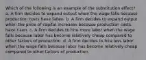 Which of the following is an example of the substitution effect? a. A firm decides to expand output when the wage falls because production costs have fallen. b. A firm decides to expand output when the price of capital increases because production costs have risen. c. A firm decides to hire more labor when the wage falls because labor has become relatively cheap compared to other factors of production. d. A firm decides to hire less labor when the wage falls because labor has become relatively cheap compared to other factors of production.