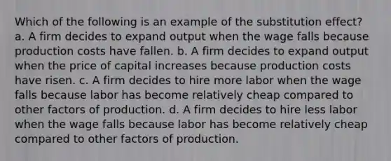 Which of the following is an example of the substitution effect? a. A firm decides to expand output when the wage falls because production costs have fallen. b. A firm decides to expand output when the price of capital increases because production costs have risen. c. A firm decides to hire more labor when the wage falls because labor has become relatively cheap compared to other factors of production. d. A firm decides to hire less labor when the wage falls because labor has become relatively cheap compared to other factors of production.