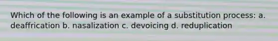 Which of the following is an example of a substitution process: a. deaffrication b. nasalization c. devoicing d. reduplication