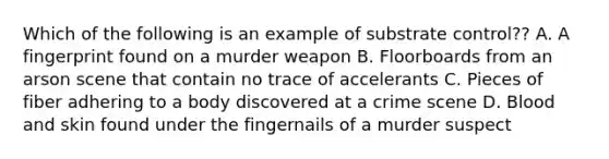 Which of the following is an example of substrate control?? A. A fingerprint found on a murder weapon B. Floorboards from an arson scene that contain no trace of accelerants C. Pieces of fiber adhering to a body discovered at a crime scene D. Blood and skin found under the fingernails of a murder suspect