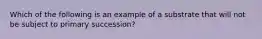 Which of the following is an example of a substrate that will not be subject to primary succession?