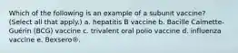 Which of the following is an example of a subunit vaccine? (Select all that apply.) a. hepatitis B vaccine b. Bacille Calmette-Guérin (BCG) vaccine c. trivalent oral polio vaccine d. influenza vaccine e. Bexsero®.