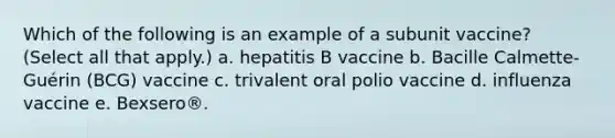 Which of the following is an example of a subunit vaccine? (Select all that apply.) a. hepatitis B vaccine b. Bacille Calmette-Guérin (BCG) vaccine c. trivalent oral polio vaccine d. influenza vaccine e. Bexsero®.