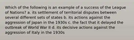 Which of the following is an example of a success of the League of Nations? a. its settlement of territorial disputes between several different sets of states b. its actions against the aggression of Japan in the 1930s c. the fact that it delayed the outbreak of World War II d. its decisive actions against the aggression of Italy in the 1930s