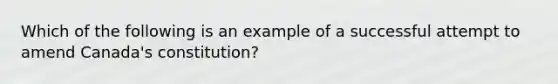 Which of the following is an example of a successful attempt to amend Canada's constitution?