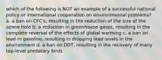 which of the following is NOT an example of a successful national policy or international cooperation on environmental problems? a. a ban on CFC's, resulting in the reduction of the size of the ozone hole b. a reduction in greenhouse gases, resulting in the complete reversal of the effects of global warming c. a ban on lead in gasoline, resulting in dropping lead levels in the environment d. a ban on DDT, resulting in the recovery of many top-level predatory birds