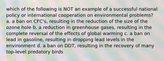 which of the following is NOT an example of a successful national policy or international cooperation on environmental problems? a. a ban on CFC's, resulting in the reduction of the size of the ozone hole b. a reduction in greenhouse gases, resulting in the complete reversal of the effects of global warming c. a ban on lead in gasoline, resulting in dropping lead levels in the environment d. a ban on DDT, resulting in the recovery of many top-level predatory birds