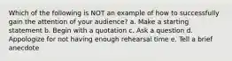 Which of the following is NOT an example of how to successfully gain the attention of your audience? a. Make a starting statement b. Begin with a quotation c. Ask a question d. Appologize for not having enough rehearsal time e. Tell a brief anecdote