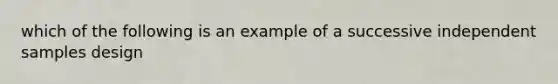 which of the following is an example of a successive independent samples design