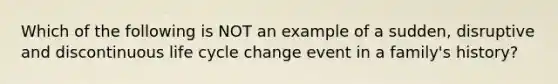 Which of the following is NOT an example of a sudden, disruptive and discontinuous life cycle change event in a family's history?