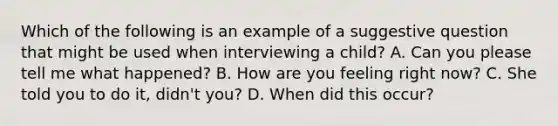 Which of the following is an example of a suggestive question that might be used when interviewing a child? A. Can you please tell me what happened? B. How are you feeling right now? C. She told you to do it, didn't you? D. When did this occur?