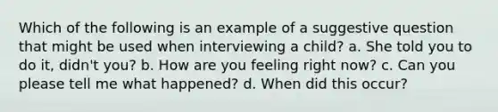 Which of the following is an example of a suggestive question that might be used when interviewing a child? a. She told you to do it, didn't you? b. How are you feeling right now? c. Can you please tell me what happened? d. When did this occur?