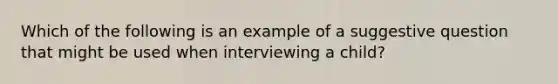 Which of the following is an example of a suggestive question that might be used when interviewing a child?