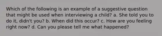 Which of the following is an example of a suggestive question that might be used when interviewing a child? a. She told you to do it, didn't you? b. When did this occur? c. How are you feeling right now? d. Can you please tell me what happened?