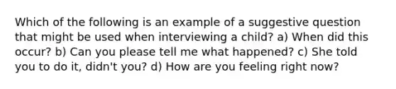 Which of the following is an example of a suggestive question that might be used when interviewing a child? a) When did this occur? b) Can you please tell me what happened? c) She told you to do it, didn't you? d) How are you feeling right now?