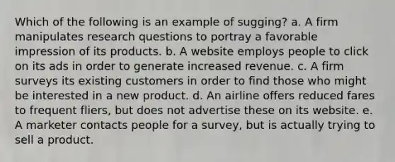 Which of the following is an example of sugging? a. A firm manipulates research questions to portray a favorable impression of its products. b. A website employs people to click on its ads in order to generate increased revenue. c. A firm surveys its existing customers in order to find those who might be interested in a new product. d. An airline offers reduced fares to frequent fliers, but does not advertise these on its website. e. A marketer contacts people for a survey, but is actually trying to sell a product.