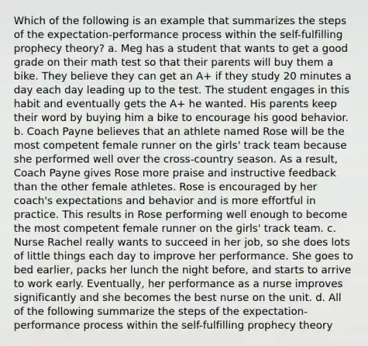 Which of the following is an example that summarizes the steps of the expectation-performance process within the self-fulfilling prophecy theory? a. Meg has a student that wants to get a good grade on their math test so that their parents will buy them a bike. They believe they can get an A+ if they study 20 minutes a day each day leading up to the test. The student engages in this habit and eventually gets the A+ he wanted. His parents keep their word by buying him a bike to encourage his good behavior. b. Coach Payne believes that an athlete named Rose will be the most competent female runner on the girls' track team because she performed well over the cross-country season. As a result, Coach Payne gives Rose more praise and instructive feedback than the other female athletes. Rose is encouraged by her coach's expectations and behavior and is more effortful in practice. This results in Rose performing well enough to become the most competent female runner on the girls' track team. c. Nurse Rachel really wants to succeed in her job, so she does lots of little things each day to improve her performance. She goes to bed earlier, packs her lunch the night before, and starts to arrive to work early. Eventually, her performance as a nurse improves significantly and she becomes the best nurse on the unit. d. All of the following summarize the steps of the expectation-performance process within the self-fulfilling prophecy theory