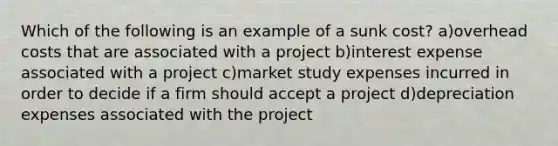 Which of the following is an example of a sunk cost? a)overhead costs that are associated with a project b)interest expense associated with a project c)market study expenses incurred in order to decide if a firm should accept a project d)depreciation expenses associated with the project