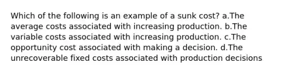 Which of the following is an example of a sunk cost? a.The average costs associated with increasing production. b.The variable costs associated with increasing production. c.The opportunity cost associated with making a decision. d.The unrecoverable fixed costs associated with production decisions
