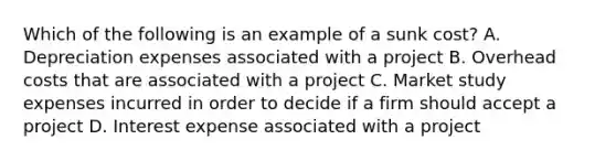 Which of the following is an example of a sunk​ cost? A. Depreciation expenses associated with a project B. Overhead costs that are associated with a project C. Market study expenses incurred in order to decide if a firm should accept a project D. Interest expense associated with a project