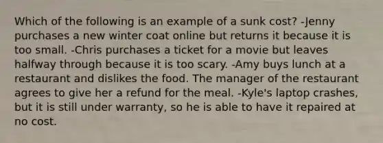 Which of the following is an example of a sunk cost? -Jenny purchases a new winter coat online but returns it because it is too small. -Chris purchases a ticket for a movie but leaves halfway through because it is too scary. -Amy buys lunch at a restaurant and dislikes the food. The manager of the restaurant agrees to give her a refund for the meal. -Kyle's laptop crashes, but it is still under warranty, so he is able to have it repaired at no cost.