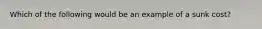 Which of the following would be an example of a sunk cost?