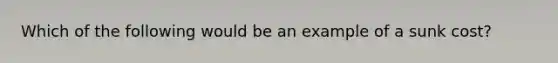 Which of the following would be an example of a sunk cost?