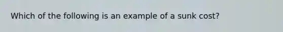 Which of the following is an example of a sunk cost?