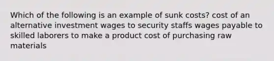 Which of the following is an example of sunk costs? cost of an alternative investment wages to security staffs wages payable to skilled laborers to make a product cost of purchasing raw materials