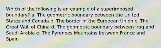 Which of the following is an example of a superimposed boundary? a. The geometric boundary between the United States and Canada b. The border of the European Union c. The Great Wall of China d. The geometric boundary between Iraq and Saudi Arabia e. The Pyrenees Mountains between France and Spain