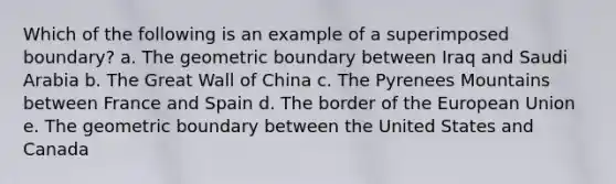 Which of the following is an example of a superimposed boundary? a. The geometric boundary between Iraq and Saudi Arabia b. The Great Wall of China c. The Pyrenees Mountains between France and Spain d. The border of the European Union e. The geometric boundary between the United States and Canada