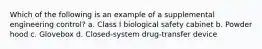 Which of the following is an example of a supplemental engineering control? a. Class I biological safety cabinet b. Powder hood c. Glovebox d. Closed-system drug-transfer device