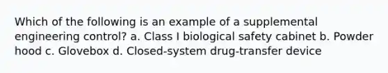 Which of the following is an example of a supplemental engineering control? a. Class I biological safety cabinet b. Powder hood c. Glovebox d. Closed-system drug-transfer device