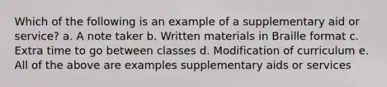 Which of the following is an example of a supplementary aid or service? a. A note taker b. Written materials in Braille format c. Extra time to go between classes d. Modification of curriculum e. All of the above are examples supplementary aids or services