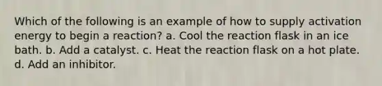 Which of the following is an example of how to supply activation energy to begin a reaction? a. Cool the reaction flask in an ice bath. b. Add a catalyst. c. Heat the reaction flask on a hot plate. d. Add an inhibitor.