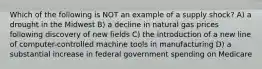 Which of the following is NOT an example of a supply shock? A) a drought in the Midwest B) a decline in natural gas prices following discovery of new fields C) the introduction of a new line of computer-controlled machine tools in manufacturing D) a substantial increase in federal government spending on Medicare