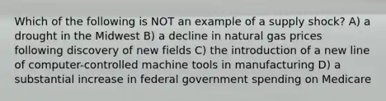 Which of the following is NOT an example of a supply shock? A) a drought in the Midwest B) a decline in natural gas prices following discovery of new fields C) the introduction of a new line of computer-controlled machine tools in manufacturing D) a substantial increase in federal government spending on Medicare