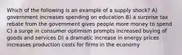 Which of the following is an example of a supply shock? A) government increases spending on education B) a surprise tax rebate from the government gives people more money to spend C) a surge in consumer optimism prompts increased buying of goods and services D) a dramatic increase in energy prices increases production costs for firms in the economy