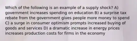 Which of the following is an example of a supply shock? A) government increases spending on education B) a surprise tax rebate from the government gives people more money to spend C) a surge in consumer optimism prompts increased buying of goods and services D) a dramatic increase in energy prices increases production costs for firms in the economy