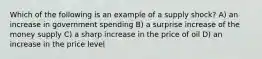 Which of the following is an example of a supply shock? A) an increase in government spending B) a surprise increase of the money supply C) a sharp increase in the price of oil D) an increase in the price level