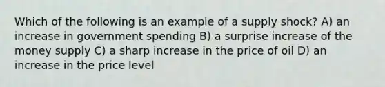 Which of the following is an example of a supply shock? A) an increase in government spending B) a surprise increase of the money supply C) a sharp increase in the price of oil D) an increase in the price level