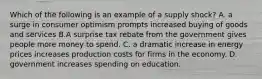 Which of the following is an example of a supply shock? A. a surge in consumer optimism prompts increased buying of goods and services B.A surprise tax rebate from the government gives people more money to spend. C. a dramatic increase in energy prices increases production costs for firms in the economy. D. government increases spending on education.