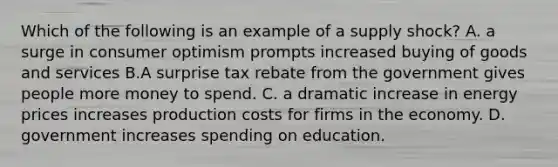 Which of the following is an example of a supply shock? A. a surge in consumer optimism prompts increased buying of goods and services B.A surprise tax rebate from the government gives people more money to spend. C. a dramatic increase in energy prices increases production costs for firms in the economy. D. government increases spending on education.