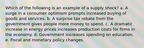 Which of the following is an example of a supply shock? a. A surge in a consumer optimism prompts increased buying of goods and services. b. A surprise tax rebate from the government gives people more money to spend. c. A dramatic increase in energy prices increases production costs for firms in the economy. d. Government increases spending on education. e. Fiscal and monetary policy changes.