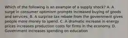 Which of the following is an example of a supply shock? A. A surge in consumer optimism prompts increased buying of goods and services. B. A surprise tax rebate from the government gives people more money to spend. C. A dramatic increase in energy prices increases production costs for firms in the economy. D. Government increases spending on education