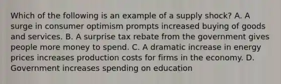 Which of the following is an example of a supply shock? A. A surge in consumer optimism prompts increased buying of goods and services. B. A surprise tax rebate from the government gives people more money to spend. C. A dramatic increase in energy prices increases production costs for firms in the economy. D. Government increases spending on education