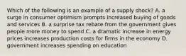 Which of the following is an example of a supply shock? A. a surge in consumer optimism prompts increased buying of goods and services B. a surprise tax rebate from the government gives people more money to spend C. a dramatic increase in energy prices increases production costs for firms in the economy D. government increases spending on education