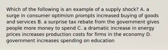 Which of the following is an example of a supply shock? A. a surge in consumer optimism prompts increased buying of goods and services B. a surprise tax rebate from the government gives people more money to spend C. a dramatic increase in energy prices increases production costs for firms in the economy D. government increases spending on education